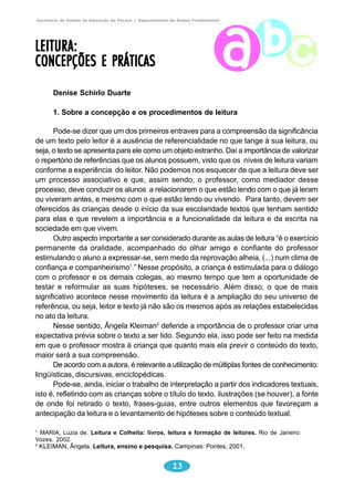Secretaria de Estado da Educação do Paraná / Departamento de Ensino Fundamental 
1. Sobre a concepção e os procedimentos de leitura 
Pode-se dizer que um dos primeiros entraves para a compreensão da significância 
de um texto pelo leitor é a ausência de referencialidade no que tange à sua leitura, ou 
seja, o texto se apresenta para ele como um objeto estranho. Daí a importância de valorizar 
o repertório de referências que os alunos possuem, visto que os níveis de leitura variam 
conforme a experiência do leitor. Não podemos nos esquecer de que a leitura deve ser 
um processo associativo e que, assim sendo, o professor, como mediador desse 
processo, deve conduzir os alunos a relacionarem o que estão lendo com o que já leram 
ou viveram antes, e mesmo com o que estão lendo ou vivendo. Para tanto, devem ser 
oferecidos às crianças desde o início da sua escolaridade textos que tenham sentido 
para elas e que revelem a importância e a funcionalidade da leitura e da escrita na 
sociedade em que vivem. 
Outro aspecto importante a ser considerado durante as aulas de leitura “é o exercício 
permanente da oralidade, acompanhado do olhar amigo e confiante do professor 
estimulando o aluno a expressar-se, sem medo da reprovação alheia, (...) num clima de 
confiança e companheirismo1.” Nesse propósito, a criança é estimulada para o diálogo 
com o professor e os demais colegas, ao mesmo tempo que tem a oportunidade de 
testar e reformular as suas hipóteses, se necessário. Além disso, o que de mais 
significativo acontece nesse movimento da leitura é a ampliação do seu universo de 
referência, ou seja, leitor e texto já não são os mesmos após as relações estabelecidas 
no ato da leitura. 
Nesse sentido, Ângela Kleiman2 defende a importância de o professor criar uma 
expectativa prévia sobre o texto a ser lido. Segundo ela, isso pode ser feito na medida 
em que o professor mostra à criança que quanto mais ela previr o conteúdo do texto, 
maior será a sua compreensão. 
De acordo com a autora, é relevante a utilização de múltiplas fontes de conhecimento: 
Pode-se, ainda, iniciar o trabalho de interpretação a partir dos indicadores textuais, 
isto é, refletindo com as crianças sobre o título do texto, ilustrações (se houver), a fonte 
de onde foi retirado o texto, frases-guias, entre outros elementos que favoreçam a 
antecipação da leitura e o levantamento de hipóteses sobre o conteúdo textual. 
13 
LEITURA: 
CONCEPÇÕES E PRÁTICAS 
Denise Schirlo Duarte 
lingüísticas, discursivas, enciclopédicas. 
1 MARIA, Luzia de. Leitura e Colheita: livros, leitura e formação de leitores. Rio de Janeiro: 
Vozes, 2002. 
2 KLEIMAN, Ângela. Leitura, ensino e pesquisa. Campinas: Pontes, 2001. 
 