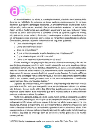 Secretaria de Estado da Educação do Paraná / Departamento de Ensino Fundamental 
O aprofundamento da leitura e, conseqüentemente, da visão de mundo do leitor 
depende da habilidade do professor em tornar evidentes certos aspectos do conjunto 
dos textos que fogem à percepção dos alunos. Os procedimentos de leitura que os alunos 
utilizam são, muitas vezes, resultado das práticas de leitura coletiva na sala de aula. 
Assim sendo, é fundamental que o professor, ao planejar a sua aula, tenha em vista a 
escolha do texto, considerando o contexto (níveis de aprendizagem da turma), 
principalmente, em se tratando de alunos com defasagem em leitura, e que leve ainda 
em conta experiências anteriores com a leitura e o horizonte de expectativas dos alunos. 
É necessário, também, levar em consideração as seguintes questões: 
Qual a finalidade para leitura? 
Como ler determinado texto? 
Qual é a profundidade? 
O que podemos entender a partir das pistas que o texto nos dá? 
O que o texto diz para mim? E como diz? 
Como fazer a reelaboração do conteúdo do texto? 
Essas estratégias de preparação favorecem a interação no espaço da sala de 
aula: tanto do aluno com o próprio texto, quanto a interação que se dá a partir do diálogo 
estabelecido com a turma no ato da leitura. Dessa forma, os alunos vivenciam essa prática 
de forma dinâmica e ativa à medida que, coletivamente, lêem, interpretam e, no decorrer 
do processo, tornam-se capazes de atribuir e construir significados. Como afirma Magda 
Soares, “ler é a interação verbal entre indivíduos, e indivíduos socialmente determinados: 
o leitor, seu universo, seu lugar na estrutura social, suas relações com o mundo e os 
outros; entre os dois, enunciação e diálogo.”3 
A prática de análise coletiva, nesse sentido, é importante pelas diferentes leituras 
que cada aluno faz, visto que as experiências e as condições emocionais dos leitores 
são distintas. Desse modo, além dos diferentes questionamentos e das diversas 
respostas sobre o texto, mais importante que dar a resposta certa é a reflexão que se 
promove em torno da leitura de cada um. 
O ato de ler, portanto, extrapola o texto escrito. Assim sendo, é necessário considerar 
elementos que orientem para uma noção de leitura que transcenda o conteúdo presente 
no texto verbal. Com isso, efetiva-se o papel dinâmico que a leitura deve exercer na vida 
dos alunos. Ou seja, o de permitir a eles o conhecimento das diferentes linguagens, bem 
como o das diversas fontes de conhecimento que constituem o universo da leitura. Com 
esse propósito, o professor efetivamente estará investindo na formação de leitores ativos 
e críticos, capazes de interagir com os diferentes textos presentes no mundo 
contemporâneo. 
3 SOARES, Magda. Linguagem e escola: uma perspectiva social. São Paulo: Ática, 1988. 
14 
 