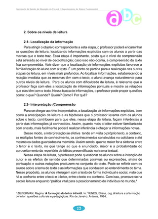 Secretaria de Estado da Educação do Paraná / Departamento de Ensino Fundamental 
15 
2. Sobre os níveis de leitura 
2.1- Localização da informação 
Para atingir o objetivo correspondente a esta etapa, o professor poderá encaminhar 
as questões de leitura, localizando informações explícitas com os alunos a partir das 
marcas que o texto traz. Essa etapa é importante, posto que o nível de compreensão 
está atrelado ao nível de decodificação; caso isso não ocorra, a compreensão do texto 
fica comprometida. Vale dizer que a localização de informações explícitas favorece a 
familiarização do aluno com o texto. É um ponto de partida para a realização das outras 
etapas de leitura, em níveis mais profundos. Ao localizar informações, estabelecendo a 
relação imediata que as mesmas têm com o texto, o aluno avança naturalmente para 
outros níveis de leitura. Para os alunos com dificuldade de leitura, é relevante que o 
professor faça com eles a localização de informações pontuais e mostre as relações 
que elas têm com o texto. Nessa busca de informações, o professor pode propor questões 
como: o que? Quando? Quem? Como? Por quê? 
2.2- Interpretação /Compreensão 
Para se chegar ao nível interpretativo, a localização de informações explícitas, bem 
como a antecipação da leitura e as hipóteses que o professor levanta com os alunos 
sobre o texto, contribuem para que eles, nessa etapa da leitura, façam inferências a 
partir das informações já conhecidas. Assim, quanto mais o leitor estiver familiarizado 
com o texto, mais facilmente poderá realizar inferência e chegar a informações novas. 
Desse modo, a interpretação se efetiva tendo em vista o próprio texto, o contexto, 
as múltiplas fontes de conhecimento, os conhecimentos construídos no cotidiano e até 
mesmo os dados guardados na memória. Assim sendo, quanto maior for a sintonia entre 
o leitor e o texto, no que tange ao que é enunciado, maior é a probabilidade do 
aproveitamento do repertório de idéias presentificado na trama textual. 
Nessa etapa da leitura, o professor pode questionar os alunos sobre a intenção do 
autor e os efeitos de sentido que determinadas palavras ou expressões, sinais de 
pontuação e outras notações produzem no conjunto do texto. Pode-se refletir com os 
alunos sobre o tema do texto e as informações que conduzem ao entendimento do tema. 
Nesse propósito, os alunos interagem com o texto de forma individual e social, visto que 
há o confronto entre o texto e o leitor, entre o texto e o contexto. Com isso, promove-se na 
escola leitura enquanto “prática vital para o posicionamento do indivíduo no mundo.4 
4 ZILBERMAN, Regina. A formação do leitor infantil. In: YUNES, Eliana, org. A leitura e a formação 
do leitor: questões culturais e pedagógicas. Rio de Janeiro: Antares, 1984. 
 