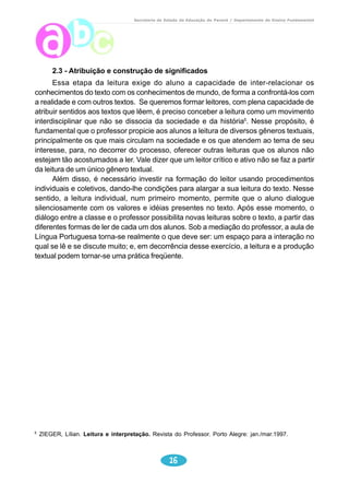 Secretaria de Estado da Educação do Paraná / Departamento de Ensino Fundamental 
2.3 - Atribuição e construção de significados 
Essa etapa da leitura exige do aluno a capacidade de inter-relacionar os 
conhecimentos do texto com os conhecimentos de mundo, de forma a confrontá-los com 
a realidade e com outros textos. Se queremos formar leitores, com plena capacidade de 
atribuir sentidos aos textos que lêem, é preciso conceber a leitura como um movimento 
interdisciplinar que não se dissocia da sociedade e da história5. Nesse propósito, é 
fundamental que o professor propicie aos alunos a leitura de diversos gêneros textuais, 
principalmente os que mais circulam na sociedade e os que atendem ao tema de seu 
interesse, para, no decorrer do processo, oferecer outras leituras que os alunos não 
estejam tão acostumados a ler. Vale dizer que um leitor crítico e ativo não se faz a partir 
da leitura de um único gênero textual. 
Além disso, é necessário investir na formação do leitor usando procedimentos 
individuais e coletivos, dando-lhe condições para alargar a sua leitura do texto. Nesse 
sentido, a leitura individual, num primeiro momento, permite que o aluno dialogue 
silenciosamente com os valores e idéias presentes no texto. Após esse momento, o 
diálogo entre a classe e o professor possibilita novas leituras sobre o texto, a partir das 
diferentes formas de ler de cada um dos alunos. Sob a mediação do professor, a aula de 
Língua Portuguesa torna-se realmente o que deve ser: um espaço para a interação no 
qual se lê e se discute muito; e, em decorrência desse exercício, a leitura e a produção 
textual podem tornar-se uma prática freqüente. 
5 ZIEGER, Lílian. Leitura e interpretação. Revista do Professor. Porto Alegre: jan./mar.1997. 
16 
 