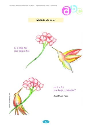 Secretaria de Estado da Educação do Paraná / Departamento de Ensino Fundamental 
Mistério de amor 
17 
ou é a flor 
que beija o beija-flor? 
José Paulo Paes 
É o beija-flor 
que beija a flor 
Ilustração: Caciara Aparecida Xavier 
 