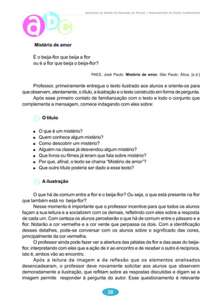 Secretaria de Estado da Educação do Paraná / Departamento de Ensino Fundamental 
18 
Mistério de amor 
É o beija-flor que beija a flor 
ou é a flor que beija o beija-flor? 
PAES, José Paulo. Mistério de amor. São Paulo: Ática, [s.d.] 
Professor, primeiramente entregue o texto ilustrado aos alunos e oriente-os para 
que observem, atentamente, o título, a ilustração e o texto construído em forma de pergunta. 
Após esse primeiro contato de familiarização com o texto e todo o conjunto que 
complementa a mensagem, comece indagando com eles sobre: 
O título 
O que é um mistério? 
Quem conhece algum mistério? 
Como descobrir um mistério? 
Alguém na classe já desvendou algum mistério? 
Que livros ou filmes já leram que fala sobre mistério? 
Por que, afinal, o texto se chama “Mistério de amor”? 
Que outro título poderia ser dado a esse texto? 
A ilustração 
O que há de comum entre a flor e o beija-flor? Ou seja, o que está presente na flor 
que também está no beija-flor? 
Nesse momento é importante que o professor incentive para que todos os alunos 
façam a sua leitura e a socializem com os demais, refletindo com eles sobre a resposta 
de cada um. Com certeza os alunos perceberão o que há de comum entre o pássaro e a 
flor. Notarão a cor vermelha e a cor verde que perpassa os dois. Com a identificação 
desses detalhes, pode-se conversar com os alunos sobre o significado das cores, 
principalmente da cor vermelha. 
O professor ainda pode fazer ver a abertura das pétalas da flor e das asas do beija-flor, 
interpretando com eles que a ação de ir ao encontro e de receber o outro é reciproca, 
isto é, ambos vão ao encontro. 
Após a leitura da imagem e da reflexão que os elementos analisados 
desencadearam, o professor deve novamente solicitar aos alunos que observem 
demoradamente a ilustração, que reflitam sobre as respostas discutidas e digam se a 
imagem permite responder à pergunta do autor. Esse questionamento é relevante 
 