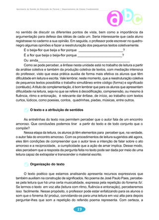 Secretaria de Estado da Educação do Paraná / Departamento de Ensino Fundamental 
no sentido de discutir os diferentes pontos de vista, bem como a importância da 
argumentação para defesa das idéias de cada um. Seria interessante que cada aluno 
registrasse no caderno a sua opinião. Em seguida, o professor pode escrever no quadro-negro 
algumas opiniões e fazer a reestruturação dos pequenos textos coletivamente. 
É o beija-flor que beija a flor porque ________________________? 
É a flor que beija o beija-flor porque ________________________? 
Ou ainda_________________________________________________ 
Como se pode perceber, a ênfase nesta unidade está no trabalho de leitura a partir 
da análise coletiva e também da produção coletiva de textos, com mediação intensiva 
do professor, visto que essa prática auxilia de forma mais efetiva os alunos que têm 
dificuldade em leitura e escrita. Vale lembrar, neste momento, que a reestruturação coletiva 
de pequenos textos possibilita o trabalho simultâneo entre código (forma) e significado 
(contéudo). A título de complementação, é bom lembrar que para os alunos que apresentam 
dificuldade na leitura, seja no que se refere à decodificação, compreensão, ou mesmo à 
fluência, ritmo e entonação, é relevante dar ênfase, de início, ao trabalho com textos 
curtos, lúdicos, como poesias, contos, quadrinhas, piadas, músicas, entre outros. 
O texto e a atribuição de sentidos 
As entrelinhas do texto nos permitem perceber que o autor fala de um encontro 
amoroso. Que conclusões podemos tirar a partir do texto e de todo conjunto que o 
compõe? 
Nessa etapa da leitura, os alunos já têm elementos para perceber que, na verdade, 
o autor fala do encontro amoroso. Com os procedimentos de leitura sugeridos até agora, 
eles têm condições de compreender que o autor teve a intenção de falar sobre o ato 
amoroso e a reciprocidade, a cumplicidade que a ação de amar implica. Desse modo, 
eles percebem que a resposta da pergunta feita no texto pode ser dada por meio de uma 
leitura capaz de extrapolar e transcender o material escrito. 
19 
Organização do texto 
O texto poético que estamos analisando apresenta recursos expressivos que 
também auxiliam na construção de significados. No poema de José Paulo Paes, percebe-se 
pela leitura que há uma certa musicalidade, expressa pela repetição do fonema /b/. 
Se lermos o texto em voz alta (leitura com ritmo, fluência e entonação), perceberemos 
isso facilmente. Nesse propósito, o professor pode estar enfatizando para os alunos o 
som que o fonema /b/ produz, convidando-os para uma leitura em voz alta para depois 
perguntar-lhes que som a repetição do referido poema representa. Com certeza, a 
 
