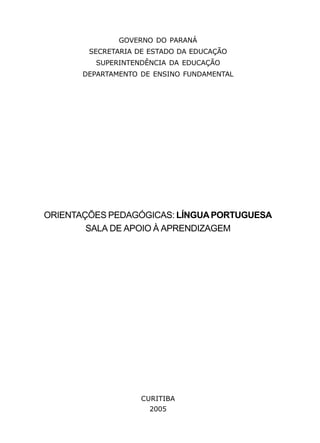 GOVERNO DO PARANÁ 
SECRETARIA DE ESTADO DA EDUCAÇÃO 
SUPERINTENDÊNCIA DA EDUCAÇÃO 
DEPARTAMENTO DE ENSINO FUNDAMENTAL 
ORIENTAÇÕES PEDAGÓGICAS: LÍNGUA PORTUGUESA 
SALA DE APOIO À APRENDIZAGEM 
CURITIBA 
2005 
2 
 