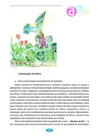 Secretaria de Estado da Educação do Paraná / Departamento de Ensino Fundamental 
23 
Antecipação da leitura 
Leitura da ilustração e levantamento de hipóteses. 
Neste momento é fundamental que o professor incentive todos os alunos a 
participarem, criando um clima de descontração, fazendo perguntas, levantando hipóteses 
de leitura com eles, instigando a curiosidade dos alunos acerca do que pode ser a história 
que irão ler. Todos devem olhar atentamente para a ilustração e, individualmente ou em 
duplas, expressar as suas idéias. Que história pode estar contida na ilustração? Desse 
modo, a história, primeiramente, é criada a partir do texto não-verbal. Assim a oralidade 
é estimulada e todos têm a oportunidade de testar e reformular as suas hipóteses. Após 
esse momento, sem anunciar, o professor começa a leitura do texto (nesse momento os 
alunos ainda não devem ter o material escrito em mãos), valorizando o ritmo e a 
entonação, assim como os elementos surpresas que marcam a narrativa. Naturalmente, 
os alunos vão confirmando e/ou revendo as suas hipóteses de leitura, criando novas 
expectativa e se envolvendo mais intensamente com o texto. 
Seria muito interessante fazer a leitura sugerida até o verso: “até que um dia...” e 
dar uma pausa para uma nova conversa com a turma. O que poderá ter acontecido? 
 