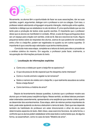 Secretaria de Estado da Educação do Paraná / Departamento de Ensino Fundamental 
Novamente, os alunos têm a oportunidade de fazer as suas associações, dar as suas 
opiniões, sugerir, argumentar, dialogar com o professor e com os colegas. Com isso, o 
professor estará valorizando a linguagem enquanto interação, interlocução entre sujeitos, 
mediante o diálogo que se estabelece no ato da leitura. É uma oportunidade que se cria 
tanto para a produção de textos orais quanto escritos. É importante que o professor 
deixe que os alunos se manifestem à vontade. Afinal, a aula de língua portuguesa deve 
ser um espaço para criação com sentido, onde se lê, fala-se e escreve-se muito. Alguns 
pequenos textos sobre as respostas dos alunos, acerca do que poderia ter acontecido 
entre a flor e o beija-flor, podem ser registrados no quadro ou em outros suportes. O 
importante é que a escrita seja valorizada e que tenha interlocutores. 
Concluída mais essa etapa, completa-se a leitura do texto para eles e procede-se 
a análise coletiva do mesmo. Em seguida, o professor pode fazer, oralmente, a 
recuperação de informações pontuais do texto. 
Localização de informações explícitas 
Como era a violeta por quem o beija-flor se apaixonou? 
O que ela possuía de tão especial que lhe despertou tanto interesse? 
Como o mundo animal e vegetal viu tal romance? 
Sobre o namoro da violeta com o beija-flor, o que realmente assustava as outras 
flores e beija-flores? 
Como terminou a história de amor? 
Depois do levantamento dessas questões, é preciso que o professor mostre aos 
alunos que um texto possui seqüência lógica. Nesse sentido, as idéias básicas precisam 
estar ordenadas coerentemente, apresentando uma seqüência que oriente o leitor quanto 
ao desenrolar dos acontecimentos. Essa etapa, além de retomar pontos importantes do 
texto, pode estar ajudando os alunos a deduzirem o tema do texto. Claro que isso depende 
também da habilidade do professor em estar direcionando o olhar do aluno para 
determinados aspectos do texto. Além disso, esse exercício favorece, de certa forma, o 
confronto que os alunos podem estabelecer entre esse texto e outros textos que, de alguma 
forma, se assemelham, como no caso do texto “Mistério de amor”. 
24 
 