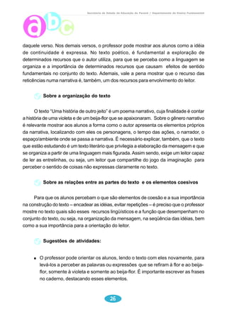 Secretaria de Estado da Educação do Paraná / Departamento de Ensino Fundamental 
daquele verso. Nos demais versos, o professor pode mostrar aos alunos como a idéia 
de continuidade é expressa. No texto poético, é fundamental a exploração de 
determinados recursos que o autor utiliza, para que se perceba como a linguagem se 
organiza e a importância de determinados recursos que causam efeitos de sentido 
fundamentais no conjunto do texto. Ademais, vale a pena mostrar que o recurso das 
reticências numa narrativa é, também, um dos recursos para envolvimento do leitor. 
Sobre a organização do texto 
O texto “Uma história de outro jeito” é um poema narrativo, cuja finalidade é contar 
a história de uma violeta e de um beija-flor que se apaixonaram. Sobre o gênero narrativo 
é relevante mostrar aos alunos a forma como o autor apresenta os elementos próprios 
da narrativa, localizando com eles os personagens, o tempo das ações, o narrador, o 
espaço/ambiente onde se passa a narrativa. É necessário explicar, também, que o texto 
que estão estudando é um texto literário que privilegia a elaboração da mensagem e que 
se organiza a partir de uma linguagem mais figurada. Assim sendo, exige um leitor capaz 
de ler as entrelinhas, ou seja, um leitor que compartilhe do jogo da imaginação para 
perceber o sentido de coisas não expressas claramente no texto. 
Sobre as relações entre as partes do texto e os elementos coesivos 
Para que os alunos percebam o que são elementos de coesão e a sua importância 
na construção do texto – encadear as idéias, evitar repetições – é preciso que o professor 
mostre no texto quais são esses recursos lingüísticos e a função que desempenham no 
conjunto do texto, ou seja, na organização da mensagem, na seqüência das idéias, bem 
como a sua importância para a orientação do leitor. 
26 
Sugestões de atividades: 
O professor pode orientar os alunos, lendo o texto com eles novamente, para 
levá-los a perceber as palavras ou expressões que se refiram à flor e ao beija-flor, 
somente à violeta e somente ao beija-flor. É importante escrever as frases 
no caderno, destacando esses elementos. 
 