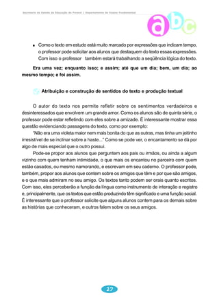 Secretaria de Estado da Educação do Paraná / Departamento de Ensino Fundamental 
Como o texto em estudo está muito marcado por expressões que indicam tempo, 
o professor pode solicitar aos alunos que destaquem do texto essas expressões. 
Com isso o professor também estará trabalhando a seqüência lógica do texto. 
Era uma vez; enquanto isso; e assim; até que um dia; bem, um dia; ao 
27 
mesmo tempo; e foi assim. 
Atribuição e construção de sentidos do texto e produção textual 
O autor do texto nos permite refletir sobre os sentimentos verdadeiros e 
desinteressados que envolvem um grande amor. Como os alunos são de quinta série, o 
professor pode estar refletindo com eles sobre a amizade. É interessante mostrar essa 
questão evidenciando passagens do texto, como por exemplo: 
“Não era uma violeta maior nem mais bonita do que as outras, mas tinha um jeitinho 
irresistível de se inclinar sobre a haste...” Como se pode ver, o encantamento se dá por 
algo de mais especial que o outro possui. 
Pode-se propor aos alunos que perguntem aos pais ou irmãos, ou ainda a algum 
vizinho com quem tenham intimidade, o que mais os encantou no parceiro com quem 
estão casados, ou mesmo namorando, e escrevam em seu caderno. O professor pode, 
também, propor aos alunos que contem sobre os amigos que têm e por que são amigos, 
e o que mais admiram no seu amigo. Os textos tanto podem ser orais quanto escritos. 
Com isso, eles perceberão a função da língua como instrumento de interação e registro 
e, principalmente, que os textos que estão produzindo têm significado e uma função social. 
É interessante que o professor solicite que alguns alunos contem para os demais sobre 
as histórias que conheceram, e outros falem sobre os seus amigos. 
 