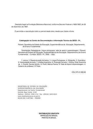 Depósito legal na Fundação Biblioteca Nacional, conforme Decreto Federal n.1825/1907, de 20 
3 
de dezembro de 1907. 
É permitida a reprodução total ou parcial desta obra, desde que citada a fonte. 
Catalogação no Centro de Documentação e Informação Técnica da SEED - Pr. 
Paraná. Secretaria de Estado da Educação. Superintendência de Educação. Departamento 
de Ensino Fundamental. 
Orientações Pedagógicas: língua portuguesa, sala de apoio à aprendizagem / Paraná. 
Secretaria de Estado da Educação. Superintendência da Educação. Departamento de Ensino 
Fundamental. - Curitiba: SEED - Pr., 2005. - 162p. 
1. Leitura. 2. Reestruturação de textos. 3. Língua Portuguesa. 4. Ortografia. 5. Gramática. 
6. Interpretação de texto. 7. Análise lingüística. 8. Produção de texto. I. Rocha, Dirlei Terezinha 
da. II. Duarte, Denise Schirlo. III. Porto, Márcia Flamia. IV. Sala de Apoio à Aprendizagem. V. 
Caderno do professor. VI Título. 
CDU 373.31:806.90 
SECRETARIA DE ESTADO DA EDUCAÇÃO 
SUPERINTENDÊNCIA DA EDUCAÇÃO 
Departamento de Ensino Fundamental 
Avenida Água Verde, 2140 
Telefone: (0XX)41 3340-1712 Fax: (0XX)41 3243-0415 
www.diaadiaeducacao.pr.gov.br 
80240-900 CURITIBA - PARANÁ 
DISTRIBUIÇÃO GRATUITA 
IMPRESSO NO BRASIL 
PRINTED IN BRAZIL 
 