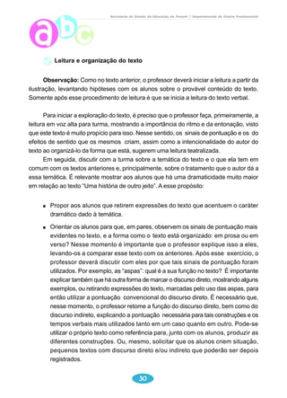 Secretaria de Estado da Educação do Paraná / Departamento de Ensino Fundamental 
Leitura e organização do texto 
Observação: Como no texto anterior, o professor deverá iniciar a leitura a partir da 
ilustração, levantando hipóteses com os alunos sobre o provável conteúdo do texto. 
Somente após esse procedimento de leitura é que se inicia a leitura do texto verbal. 
Para iniciar a exploração do texto, é preciso que o professor faça, primeiramente, a 
leitura em voz alta para turma, mostrando a importância do ritmo e da entonação, visto 
que este texto é muito propício para isso. Nesse sentido, os sinais de pontuação e os do 
efeitos de sentido que os mesmos criam, assim como a intencionalidade do autor do 
texto ao organizá-lo da forma que está, sugerem uma leitura teatralizada. 
Em seguida, discutir com a turma sobre a temática do texto e o que ela tem em 
comum com os textos anteriores e, principalmente, sobre o tratamento que o autor dá a 
essa temática. É relevante mostrar aos alunos que há uma dramaticidade muito maior 
em relação ao texto “Uma história de outro jeito”. A esse propósito: 
Propor aos alunos que retirem expressões do texto que acentuem o caráter 
dramático dado à temática. 
Orientar os alunos para que, em pares, observem os sinais de pontuação mais 
evidentes no texto, e a forma como o texto está organizado: em prosa ou em 
verso? Nesse momento é importante que o professor explique isso a eles, 
levando-os a comparar esse texto com os anteriores. Após esse exercício, o 
professor deverá discutir com eles por que tais sinais de pontuação foram 
utilizados. Por exemplo, as “aspas”: qual é a sua função no texto? É importante 
explicar também que há outra forma de marcar o discurso direto, mostrando alguns 
exemplos, ou retirando expressões do texto, marcadas pelo uso das aspas, para 
então utilizar a pontuação convencional do discurso direto. É necessário que, 
nesse momento, o professor retome a função do discurso direto, bem como do 
discurso indireto, explicando a pontuação necessária para tais construções e os 
tempos verbais mais utilizados tanto em um caso quanto em outro. Pode-se 
utilizar o próprio texto como referência para, junto com os alunos, produzir as 
diferentes construções. Ou, mesmo, solicitar que os alunos criem situação, 
pequenos textos com discurso direto e/ou indireto que poderão ser depois 
registrados. 
30 
 