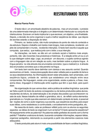 Secretaria de Estado da Educação do Paraná / Departamento de Ensino Fundamental 
32 
Marcia Flamia Porto 
REESTRUTURANDO TEXTOS 
O texto não é um amontoado aleatório de palavras, mas um enunciado, o produto 
de uma determinada intenção e é dirigido a um determinado interlocutor ou conjunto de 
interlocutores. Escrever um texto implica ter o que escrever, um objetivo, uma finalidade. 
Depois, a decisão de como organizar e qual a melhor seqüência às idéias que depois 
de escritas estarão a disposição do leitor. 
Primeiro, os textos curtos, não muito complexos do ponto de vista do conteúdo e 
da estrutura. Depois o trabalho com textos mais longos, mais complexos, revelando um 
jeito de compreender o mundo, revelando intenções. O texto bem escrito é aquele que 
conquista, que seduz, que realiza junto com o leitor, a sua intenção. 
As interações, via texto, se dão em um contexto social e histórico mais amplo, 
portanto, não são inocentes mas produtivas e históricas. É a relação entre um eu e um 
tu que dialogam sobre algo. Logo, ao produzir um discurso, o sujeito continua agindo 
com a linguagem não só em relação ao outro, mas também sobre a própria língua . A 
língua penetra na vida através dos enunciados concretos (que a realizam) e é através 
dos enunciados concretos que a vida penetra na língua. 
Um texto bem escrito deve delimitar com clareza o seu assunto central. Quando 
escrevemos um texto, nossa preocupação deve estar voltada para a questão do tema e 
os seus desdobramentos. As informações devem estar articuladas, bem amarradas, com 
seqüência lógica, unidade de sentido que estabelece uma relação entre seus 
componentes. Na linguagem, existe uma organicidade, existe a palavra, a frase, mas, 
acima disso, linguagem é interlocução entre sujeitos que têm o que dizer, para quem 
dizer. 
Na organização do que vamos dizer, está a prática de análise lingüística que pode 
ser feita a partir do texto de autores consagrados ou de textos produzidos pelos alunos, 
resultantes da leitura, da sistematização e de amplas discussões que aconteceram na 
sala de aula. Nesse trabalho de refletir a gramática, isto é, de refletir certos elementos 
gramaticais e a função que eles exercem em determinado contexto do texto, é possível 
dar noções de como o autor organizou sua escrita, que seqüência escolheu para expor 
suas idéias, como estabeleceu a continuidade, o encadeamento entre parágrafos, etc. 
Na reescrita do texto, cabe ao professor refletir junto com os alunos os seguintes 
aspectos: as idéias do texto se organizam num só tema? O texto apresenta seqüência? 
Há espaçamento entre as palavras? As palavras estão grafadas de acordo com a forma 
padrão? Trabalhar a estrutura do texto, buscando completar informações, separar idéias, 
organizar parágrafos, retomando ou avançando a partir dos elementos coesivos mais 
adequados. 
O texto produzido pelo aluno é mais uma possibilidade de fazer a análise lingüística, 
 