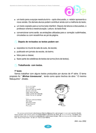 Secretaria de Estado da Educação do Paraná / Departamento de Ensino Fundamental 
um texto para a equipe reestruturá-lo – após discussão, o relator apresenta a 
nova versão. Os demais alunos podem contribuir ainda com a melhoria do texto; 
um texto copiado para a turma toda interferir. Depois de leitura e discussões, o 
professor orienta a reestruturação. Leitura do texto final; 
convencionar como serão as anotações utilizadas para a correção: sublinhadas, 
circuladas ou com recadinhos ao pé da página. 
Depois de revisados os textos podem ser: 
expostos no mural da sala de aula, da escola; 
publicado em jornais da escola, do bairro; 
lidos para a classe; 
fazer parte da coletânea de textos da turma (livro de textos). 
35 
Trabalhando com textos. 
1º texto 
Vamos trabalhar com alguns textos produzidos por alunos de 4ª série. O tema 
proposto foi “ Minhas travessuras”, tendo como apoio trechos da obra “ O menino 
Maluquinho” - Ziraldo. 
AVA - nov. 2002 
 