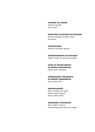 GOVERNO DO PARANÁ 
Roberto Requião 
Governador 
SECRETARIA DE ESTADO DA EDUCAÇÃO 
Mauricio Requião de Mello e Silva 
Secretário 
DIRETOR GERAL 
Ricardo Fernandes Bezerra 
SUPERINTENDENTE DA EDUCAÇÃO 
Yvelise Freitas de Souza Arco-Verde 
CHEFE DO DEPARTAMENTO 
DE ENSINO FUNDAMENTAL 
Fátima Ikiko Yokohama 
COORDENAÇÃO PEDAGÓGICA 
DO ENSINO FUNDAMENTAL 
Lilian Ianke Leite 
ORGANIZADORES 
Dirlei Terezinha da Rocha 
Denise Schirlo Duarte 
Marcia Flamia Porto 
ASSESSORIA PEDAGÓGICA 
Maria Beatriz Ferreira 
Marlene Aparecida Comin de Araújo 
4 
 