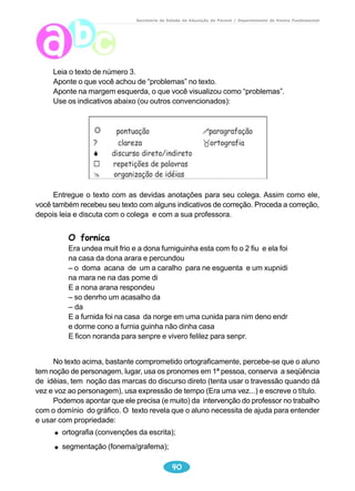 Secretaria de Estado da Educação do Paraná / Departamento de Ensino Fundamental 
38 
2º texto 
O que o menino domina? 
O que é preciso trabalhar? 
Marcar, no texto, palavras que refletem a oralidade. 
Marcar onde o autor introduz o diálogo entre mãe e filho. 
Quanto a pontuação, observa-se que........................................ 
Proposta para o aluno: 
Leia o texto produzido pelo aluno e responda: 
Por que o menino era triste? 
O que ele ganhou de aniversário? 
 