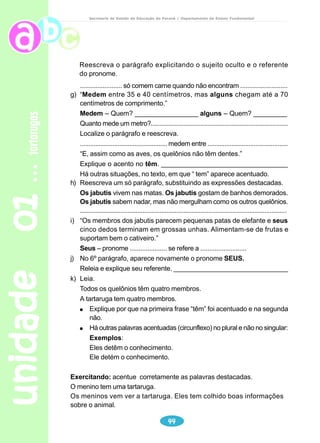 unidade 01 tartarugas 
Secretaria de Estado da Educação do Paraná / Departamento de Ensino Fundamental 
Quelônios 
Todos os quelônios possuem uma carapaça óssea de proteção. Essa 
carapaça é uma expansão das vértebras e uma ossificação da pele. Eles têm 
pescoço comprido e cabeça pequena, com olhos sem brilho. A boca desses 
animais tem forma de bico, parecido com o das aves. E, assim como as aves, 
os quelônios não têm dentes. 
Todos os quelônios têm quatro membros, que saem de dentro da carapaça. 
Quais as diferenças entre tartarugas, cágados e jabutis? 
A tartaruga é um animal aquático. Existem tartarugas de água salgada e de 
água doce. As que vivem em água doce são semi-aquáticas, pois também vivem 
em terra. Os membros das tartarugas transformaram-se em nadadeiras, para 
facilitar seus movimentos na água. 
Esses quelônios geralmente têm um metro de comprimento e pesam cerca 
de 200 quilogramas. Mas há exemplares de até 2,5 metros e 800 quilogramas. 
As tartarugas comem frutas e sementes. Só comem carne quando não 
encontram esses alimentos. A carne das tartarugas é muito saborosa e apreciada 
no mundo inteiro. 
Os cágados vivem em água doce ou em terra. Seus membros têm cinco 
dedos terminados em unhas. São menores que as tartarugas, pois medem entre 
15 e 30 centímetros. Alimentam-se de peixes e, em cativeiro, aceitam pedaços 
de carne e minhocas. 
Os jabutis são terrestres. Vivem na mata, sob as árvores, mas gostam de 
banhos demorados. Sabem nadar, mas não mergulham como as tartarugas e os 
cágados. 
Medem entre 35 e 40 centímetros, mas alguns chegam até a 70 centímetros 
42 
de comprimento. 
Os membros dos jabutis parecem pequenas patas de elefante e seus cinco 
dedos terminam em grossas unhas. Alimentam-se de frutas e suportam bem o 
cativeiro. 
BARROS, Carlos; PAULINO, Wilson C. Ciências: os seres vivos – ecologia e saúde. São 
Paulo: Ática, 2002, p.251. 
 