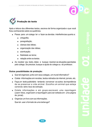 unidade 01 tartarugas 
Secretaria de Estado da Educação do Paraná / Departamento de Ensino Fundamental 
Reflexão sobre a língua 
1) Sublinhar as palavras desconhecidas. 
2) Uso do dicionário salientando o significado contextualizado no texto. 
3) Levantar em cada parágrafo as informações mais importantes. 
1. Entendendo o texto: 
a) Quais os animais pertencentes à ordem dos quelônios? 
b) Compare as diferenças entre tartarugas, cágados e jabutis e complete o 
43 
quadro: 
Tartarugaaut	
ga
 