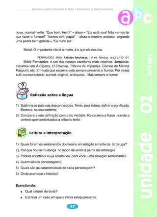 unidade 01 tartarugas 
Secretaria de Estado da Educação do Paraná / Departamento de Ensino Fundamental 
Reescreva o parágrafo explicitando o sujeito oculto e o referente 
do pronome. 
........................ só comem carne quando não encontram ........................... 
g) “Medem entre 35 e 40 centímetros, mas alguns chegam até a 70 
centímetros de comprimento.” 
Medem – Quem? _________________ alguns – Quem? _________ 
Quanto mede um metro?................................................................................ 
Localize o parágrafo e reescreva. 
................................................... medem entre ............................................... 
“E, assim como as aves, os quelônios não têm dentes.” 
Explique o acento no têm. __________________________________ 
Há outras situações, no texto, em que “ tem” aparece acentuado. 
h) Reescreva um só parágrafo, substituindo as expressões destacadas. 
Os jabutis vivem nas matas. Os jabutis gostam de banhos demorados. 
Os jabutis sabem nadar, mas não mergulham como os outros quelônios. 
.......................................................................................................................... 
i) “Os membros dos jabutis parecem pequenas patas de elefante e seus 
cinco dedos terminam em grossas unhas. Alimentam-se de frutas e 
suportam bem o cativeiro.” 
Seus – pronome ..................... se refere a .......................... 
j) No 6º parágrafo, aparece novamente o pronome SEUS. 
Releia e explique seu referente. _______________________________ 
44 
k) Leia. 
Todos os quelônios têm quatro membros. 
A tartaruga tem quatro membros. 
Explique por que na primeira frase “têm” foi acentuado e na segunda 
não. 
Há outras palavras acentuadas (circunflexo) no plural e não no singular: 
Exemplos: 
Eles detêm o conhecimento. 
Ele detém o conhecimento. 
Exercitando: acentue corretamente as palavras destacadas. 
O menino tem uma tartaruga. 
Os meninos vem ver a tartaruga. Eles tem colhido boas informações 
sobre o animal. 
 