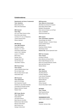 5 
Colaboradores 
NRE Apucarana 
Tema: Meios de Comunicação 
Afife Maria dos Santos M. Fontanini 
Kátia Regina Martins Bilotti 
Madalena Stryzakowsky 
Maria Ivete dos Santos Luz de Paulo 
Sueli Lucia Beletato 
Zélia Souza Santos Vaz 
NRE Ivaiporã 
Tema: Diversidade Lingüística 
Cleusa Borges dos Santos 
Georgette Vanessa J. Carneiro Chaves 
Iracema Kalinke Pereira 
Maely Barbosa 
Rosemary Emiliano Backes 
Zilda Boesso Prado 
Desenho HQ: Caciara Aparecida Xavier 
NRE Foz do Iguaçu 
Tema: Turismo 
Eronildes P. Miranda 
Maria Albertina de Souza Santos 
Maria Amália Rodrigues de Lima 
Maria da Conceição Marques carvalho 
Maria das Dores Gomes 
Marlene Warken 
NRE Toledo 
Tema: Aventuras 
Alice Maria Bohnen 
Carmeluci Segantini 
Lucila Garicoix Recalcatti 
Maria Helena Garicoix 
Marlene Marques 
Salete Sinhori 
Shirley Gaiowski 
Simone Silvia Bedin Coelho 
DEF/SEED 
Tema: Trânsito 
Dirlei Terezinha Rocha 
Márcia Flamia Porto 
DIAGRAMAÇÃO E ARTE 
Isabel Cristina Cordeiro Pinto 
REVISÃO 
Francisco Johnscer Neto 
Departamento de Ensino Fundamental 
Tema: Quelônios 
Márcia Flamia Porto 
Maria Otília Wandressen 
NRE Cascavel 
Tema: Pipas 
Ana Lúcia Toledo Fischer da Silva 
Edna Anita Lopes Soares 
Jucimara A. R. da Luz Piekazevicz 
Jussara Terezinha Henn 
Silvana Gadonski 
NRE Maringá 
Tema: Meio Ambiente 
Edna Maria Capelari 
Glaciany S. G. Occhi 
Inesa Nahomi Matsuzawa 
Leonor V. M. R. Martinez 
Luísa S. O. Polidório 
Midori Shima 
Neusely Percio 
Solange Botion Neri 
Taíz de Farias Lara 
Tânia Maria F. Martins 
NRE Ponta Grossa 
Tema: Animais 
Jeanine Sabedotti Breda Capri 
Rira de Cássia Capri 
Rita de Cássia Soares Lopes 
Sandra Mara Capri 
NRE Paranavaí 
Tema: Adolescente 
Ada B. B. de Freitas 
Darci Aparecida Françolin 
Deolinda de Jesus Matos Barradas 
Laura Maria de Andrade da Silva 
Magnez Heckmann Casado 
Roberto Persil 
NRE Campo Mourão 
Tema: Vida Urbana 
Deise Gebhard 
Lilian Maria Hodniuk 
Maria Rosa de Lima Brito 
Marilda Garcia Valle da Silva 
Mariusa Cristina Baum 
Marli Ferreira Lima 
Solange Cristina Zanin 
 