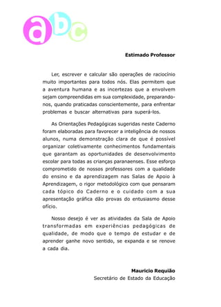 6 
Estimado Professor 
Ler, escrever e calcular são operações de raciocínio 
muito importantes para todos nós. Elas permitem que 
a aventura humana e as incertezas que a envolvem 
sejam compreendidas em sua complexidade, preparando-nos, 
quando praticadas conscientemente, para enfrentar 
problemas e buscar alternativas para superá-los. 
As Orientações Pedagógicas sugeridas neste Caderno 
foram elaboradas para favorecer a inteligência de nossos 
alunos, numa demonstração clara de que é possível 
organizar coletivamente conhecimentos fundamentais 
que garantam as oportunidades de desenvolvimento 
escolar para todas as crianças paranaenses. Esse esforço 
comprometido de nossos professores com a qualidade 
do ensino e da aprendizagem nas Salas de Apoio à 
Aprendizagem, o rigor metodológico com que pensaram 
cada tópico do Caderno e o cuidado com a sua 
apresentação gráfica dão provas do entusiasmo desse 
ofício. 
Nosso desejo é ver as atividades da Sala de Apoio 
transformadas em experiências pedagógicas de 
qualidade, de modo que o tempo de estudar e de 
aprender ganhe novo sentido, se expanda e se renove 
a cada dia. 
Mauricio Requião 
Secretário de Estado da Educação 
 