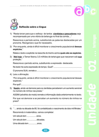 unidade 01 tartarugas 
Secretaria de Estado da Educação do Paraná / Departamento de Ensino Fundamental 
50 
Leia os textos abaixo: 
a) Os cangurus são perseguidos, porque os cangurus atacam as 
plantações e porque os cangurus têm o pêlo aproveitado pelos homens. 
A caçada ao canguru não é muito fácil: o canguru é rápido, o canguru 
ouve de longe o inimigo, o canguru nada otimamente e até no mar o 
canguru se atira, na aflição do canguru de escapar dos 
perseguidores. 
b) O macaco-aranha 
O macaco-aranha tem as pernas e os braços compridos, finos e 
peludos, como as patas de algumas aranhas. O macaco-aranha anda 
e pula em cima das árvores. O macaco-aranha dá saltos espectaculares 
(de uns dez metros de distância) . De vez em quando, o macaco-aranha 
se atira num galho onde está com um dos braços e, com o outro braço, 
com a cauda e com as pernas, o macaco-aranha faz uma porção de 
travessuras ao mesmo tempo. O macaco-aranha também pode se 
pendurar pela cauda e pode ficar pintando o sete com as pernas e 
braços. 
O macaco-aranha mede de uns quarenta a uns sessenta centímetros de 
comprimento, fora a cauda, a cauda vai de uns sessenta a uns noventa e cinco 
centímetros. O macaco-aranha vive no Brasil (sobretudo no norte e no centro), 
vive em outrospaíses da América do Sul e da América Central. O macaco-aranha 
também é chamado de cauta, maquicápa, etc… 
Você observou que há inúmeras repetições. Reescreva um dos textos 
substituindo as palavras repetidas por pronomes, palavras sinônimas, 
etc... 
Discurso Indireto 
No texto narrativo a fala da personagem chama-se discurso. Quando o 
narrador reproduz a fala da personagem diretamente, tal qual ela disse, temos 
um caso de discurso direto. 
 