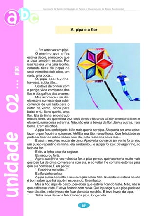 unidade 01 tartarugas 
Secretaria de Estado da Educação do Paraná / Departamento de Ensino Fundamental 
Lepidochelys olivacea 
A menor das tartarugas marinhas brasileiras 
– ela tem, no máximo, 65 centímetros de 
comprimento e seu peso raramente excede 60 
quilos, graças a carapaça fina – ainda não tem 
nome popular. A mandíbula frágil só consegue 
mastigar pequenos moluscos. Seu local predileto 
para a desova é a Praia de Pirambu, 30 
quilômetros ao norte de Aracaju, em Sergipe. 
Tartaruga-de-couro (Dermochelys coriacea) 
Tartaruga – risco de extinção 
A maior tartaruga que existe é a tartaruga-de-couro, que vive no mar. Ela 
chega a pesar seiscentos quilos e sua carcaça pode medir até 2 metros de 
comprimento. 
Essa espécie está ameaçada de extinção. Isso porque o homem caça esse 
bicho para comer a sua carne e aproveitar o seu couro e carcaça. A “tartaruga 
japonesa” é a mais comum. Ela não tem os olhinhos puxados, mas recebeu esse 
apelido porque foram os japoneses que começaram a vendê-las nas feiras. 
53 
FOLHINHA de São Paulo, 15 mar. 1987. 
Ela pode alcançar 2 metros 
de comprimento e 800 quilos. 
Possui uma carapaça de gomos 
flexíveis, semelhantes à 
borracha. Sua gordura é 
cobiçada para impermeabilizar 
barcos e servir de combustível 
para lamparinas. Grande 
mergulhadora, hoje a tartaruga-de- 
couro é rara em todo o mundo. A maioria desova na Guiana Francesa. No 
Brasil, neste ano, foram registradas três tartarugas, no Espírito Santo. 
SUPERINTERESSANTE, São Paulo:n° 6, jun.1991 
 