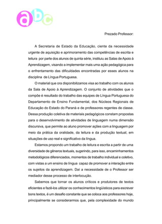 8 
Prezado Professor: 
A Secretaria de Estado da Educação, ciente da necessidade 
urgente de aquisição e aprimoramento das competências de escrita e 
leitura por parte dos alunos de quinta série, instituiu as Salas de Apoio à 
Aprendizagem, visando a implementar mais uma ação pedagógica para 
o enfrentamento das dificuldades encontradas por esses alunos na 
disciplina de Língua Portuguesa. 
O material que ora disponibilizamos visa ao trabalho com os alunos 
da Sala de Apoio à Aprendizagem. O conjunto de atividades que o 
compõe é resultado do trabalho das equipes de Língua Portuguesa do 
Departamento de Ensino Fundamental, dos Núcleos Regionais de 
Educação do Estado do Paraná e de professores regentes de classe. 
Dessa produção coletiva de materiais pedagógicos constam propostas 
para o desenvolvimento de atividades de linguagem numa dimensão 
discursiva, que permite ao aluno promover ações com a linguagem por 
meio da prática da oralidade, da leitura e da produção textual, em 
situações de uso real e significativo da língua. 
Estamos propondo um trabalho de leitura e escrita a partir de uma 
diversidade de gêneros textuais, sugerindo, para isso, encaminhamentos 
metodológicos diferenciados, momentos de trabalho individual e coletivo, 
com vistas a um ensino de língua capaz de promover a interação entre 
os sujeitos da aprendizagem. Daí a necessidade de o Professor ser 
mediador desse processo de interlocução. 
Sabemos que tornar os alunos críticos e produtores de textos 
eficientes e fazê-los utilizar os conhecimentos lingüísticos para escrever 
bons textos, é um desafio constante que se coloca aos professores hoje, 
principalmente se considerarmos que, pela complexidade do mundo 
 