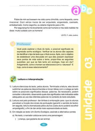 unidade 01 tartarugas 
Secretaria de Estado da Educação do Paraná / Departamento de Ensino Fundamental 
Um milênio tem ..................anos. 
Um milênio tem .................séculos. 
Um milênio tem .................décadas. 
A década de 80 corresponde a um período de 10 anos. 
Inicia em ............................................. e termina em ................................................ 
Observe a linha do tempo abaixo representada: 
Nela vamos representar o período de um século. 
1901-1910 1911-1920 1921-1930 1931-1940 1941–1950 1951–1960 1961–1970 1971–1980 1981–1990 1991-2000 
Destaque a década de 80, citada no texto. 
Enumere, junto com seus colegas, alguns acontecimentos importantes da década 
de 80. 
Cite a década do seu nascimento: dia ................... mês ................... ano ................. 
Você nasceu na década de .......................................................................................... 
A tartaruga pode viver mais de 100 anos 
Quantos anos vive uma tartaruga? 
A tartaruga vive entre 80 e 100 anos. Há registros de uma tartaruga da 
espécie Terrapene carolina que sobreviveu até os 135 anos, nos Estados 
Unidos, fora do cativeiro. As tartarugas estão entre os animais de vida mais 
longa e é o único animal hoje que vive mais que o homem. Um fato curioso é que 
o crescimento desse réptil não é muito lento. Com cerca de dez anos ele já 
atingiu sua maturidade. Um dos critérios usados para saber a idade da tartaruga 
é contar os anéis que formam seu casco. Mas, com o passar do tempo, esse 
critério deixa de ser útil porque o número de anéis aumenta muito e não é mais 
possível distingui-los. Muitas vezes, o tamanho da tartaruga pode ser um indicativo 
da sua idade. 
62 
SUPERINTERESSANTE, fev.1995. 
 