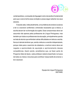 contemporâneo, a conquista da linguagem oral e da escrita é fundamental 
para que o aluno tenha essa condição e possa seguir adiante nos seus 
estudos. 
À escola cabe, indiscutivelmente, a incumbência de ensinar os alunos 
a ler e a escrever conferindo a dimensão necessária que a leitura, a 
escrita devem ter na formação do sujeito. Esse compromisso deve ser 
assumido não apenas pelos professores de Língua Portuguesa, mas 
também por todos os profissionais da educação, principalmente quando 
se trata de alunos que enfrentam sérias dificuldades em leitura e escrita. 
Nunca é demais lembrar que, sendo a leitura e a escrita indispensáveis, 
porque vitais para o exercício da cidadania, a nenhum aluno deve ser 
negada a oportunidade de aquisição e aprimoramento dessas 
competências. Assim sendo, acreditamos que, ao fazer parte do 
Programa Sala de Apoio, cada professor estará empenhado na busca 
de todos os meios e recursos para contribuir nessa tarefa de ensinar a 
ler e escrever. 
9 
Equipe de Língua Portuguesa 
DEF/NRE 
 