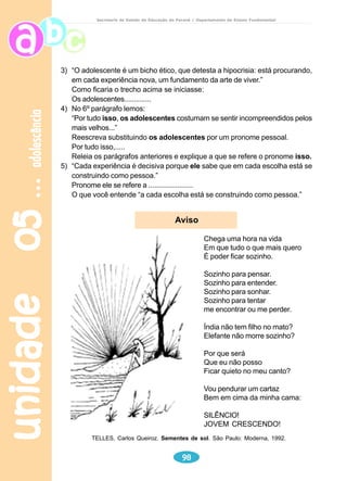 unidade 03 
79 
meio ambiente 
Secretaria de Estado da Educação do Paraná / Departamento de Ensino Fundamental 
Produção de texto 
Em cartolina ou papel craft faça um cartaz especificando cuidados que as 
pessoas devem tomar em relação ao meio ambiente (use, de preferência, ações 
que indicam comando: proteja, cuide...). Se quiser, ilustre o cartaz com gravuras 
relacionadas ao texto escrito e, conseqüentemente, ao meio ambiente. Depois 
de apresentar o seu cartaz à professora e aos colegas, você pode expô-lo em 
local apropriado, para que toda a classe ou toda a escola possa tomar os 
cuidados citados, ajudando assim a preservar a natureza. 
 