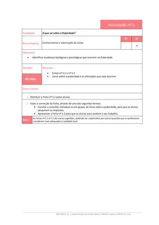 ARS NORTE, I.P. | Departamento de Saúde Pública | PRESSE |Caderno PRESSE 2º Ciclo
Actividade nº 5
Actividade: O que sei sobre a Puberdade?
ii
Área temática: Conhecimento e valorização do corpo
5º 6º
••••
Objectivos:
• Identificar mudanças biológicas e psicológicas que ocorrem na Puberdade
Duração: Recursos:
• Fichas nº 5.1 e nº 5.2
• Livros sobre a puberdade e as alterações que nela ocorrem
45 min.
Passo a passo:
1. Distribuir a Ficha nº 5.1 pelos alunos.
2. Fazer a correcção da Ficha, através de uma das seguintes formas:
• Facultar a consulta, individual ou em grupo, de livros sobre a puberdade, para que os alunos
pesquisem as respostas.
• Apresentar a Ficha nº 5.2 para que os alunos auto-avaliem o seu trabalho.
Nota:
As Fichas nº 5.1 e 5.2 são meras sugestões, podendo ser substituídas por outras questões que os professores
considerem mais adequadas à realidade local.
 