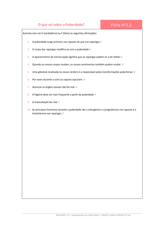 ARS NORTE, I.P. | Departamento de Saúde Pública | PRESSE |Caderno PRESSE 2º Ciclo
O que sei sobre a Puberdade? Ficha nº 5.2
Assinala com um V (verdadeiro) ou F (falso) as seguintes afirmações:
1. A puberdade surge primeiro nos rapazes do que nas raparigas F
2. O corpo das raparigas modifica-se com a puberdade V
3. O aparecimento da menstruação significa que as raparigas podem vir a ter bebés V
4. Quando os nossos corpos mudam, os nossos sentimentos também podem mudar. V
5. Uma glândula localizada no nosso cérebro é a responsável pelas transformações pubertárias. V
6. Por vezes durante o sono os rapazes ejaculam. V
7. Acariciar os órgãos sexuais não faz mal. V
8. A higiene deve ser mais frequente a partir da puberdade V
9. A masturbação faz mal. F
10. As principais hormonas durante a puberdade são o estrogénio e a progesterona nos rapazes e a
testosterona nas raparigas. F
 