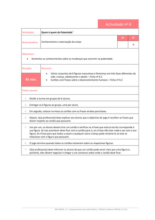 ARS NORTE, I.P. | Departamento de Saúde Pública | PRESSE |Caderno PRESSE 2º Ciclo
Actividade nº 6
Actividade: Quem é quem da Puberdade
iii
Área temática: Conhecimento e valorização do corpo
5º 6º
••••
Objectivos:
• Aumentar os conhecimentos sobre as mudanças que ocorrem na puberdade.
Duração: Recursos:
• Vários conjuntos de 6 figuras masculinas e femininas em três fases diferentes da
vida: criança, adolescente e adulto – Ficha nº 6.1
• Cartões com frases sobre o desenvolvimento humano – Ficha nº 6.245 min.
Passo a passo:
1. Dividir a turma em grupos de 6 alunos.
2. Entregar as 6 figuras ao grupo, uma por aluno.
3. Em seguida, colocar na mesa os cartões com as frases viradas para baixo.
4. Depois, o(a) professor(a) deve explicar aos alunos que o objectivo do jogo é recolher as frases que
dizem respeito ao cartão que possuem.
5. Um por um, os alunos devem tirar um cartão e verificar se a frase que está aí escrita corresponde à
sua figura. Se isso acontecer deve ficar com o cartão para si, se a frase não tiver nada a ver com a sua
figura, lê a frase para que todos a oiçam e qualquer outra criança pode reclamá-lo se este se
relacionar com a figura que possuem.
6. O jogo termina quando todos os cartões estiverem sobre as respectivas figuras.
7. O(a) professor(a) deve informar os alunos de que um cartão pode servir mais que uma figura e,
portanto, eles devem negociar e chegar a um consenso sobre onde o cartão deve ficar.
 