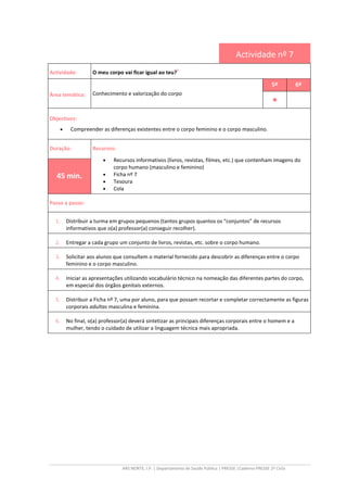 ARS NORTE, I.P. | Departamento de Saúde Pública | PRESSE |Caderno PRESSE 2º Ciclo
Actividade nº 7
Actividade: O meu corpo vai ficar igual ao teu?
ii
Área temática: Conhecimento e valorização do corpo
5º 6º
••••
Objectivos:
• Compreender as diferenças existentes entre o corpo feminino e o corpo masculino.
Duração: Recursos:
• Recursos informativos (livros, revistas, filmes, etc.) que contenham imagens do
corpo humano (masculino e feminino)
• Ficha nº 7
• Tesoura
• Cola
45 min.
Passo a passo:
1. Distribuir a turma em grupos pequenos (tantos grupos quantos os “conjuntos” de recursos
informativos que o(a) professor(a) conseguir recolher).
2. Entregar a cada grupo um conjunto de livros, revistas, etc. sobre o corpo humano.
3. Solicitar aos alunos que consultem o material fornecido para descobrir as diferenças entre o corpo
feminino e o corpo masculino.
4. Iniciar as apresentações utilizando vocabulário técnico na nomeação das diferentes partes do corpo,
em especial dos órgãos genitais externos.
5. Distribuir a Ficha nº 7, uma por aluno, para que possam recortar e completar correctamente as figuras
corporais adultas masculina e feminina.
6. No final, o(a) professor(a) deverá sintetizar as principais diferenças corporais entre o homem e a
mulher, tendo o cuidado de utilizar a linguagem técnica mais apropriada.
 