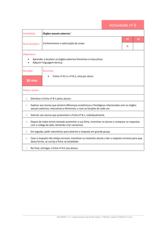 ARS NORTE, I.P. | Departamento de Saúde Pública | PRESSE |Caderno PRESSE 2º Ciclo
Actividade nº 8
Actividade: Órgãos sexuais externos
iv
Área temática: Conhecimento e valorização do corpo
5º 6º
••••
Objectivos:
• Aprender a localizar os órgãos externos femininos e masculinos.
• Adquirir linguagem técnica.
Duração: Recursos:
• Fichas nº 8.1 e nº 8.2, uma por aluno
30 min.
Passo a passo:
1. Distribuir a Ficha nº 8.1 pelos alunos.
2. Explicar aos alunos que existem diferenças anatómicas e fisiológicas relacionadas com os órgãos
sexuais externos, masculinos e femininos, e com as funções de cada um.
3. Solicitar aos alunos que preencham a Ficha nº 8.1, individualmente.
4. Depois de todos terem tentado preencher a sua ficha, incentivar os alunos a comparar as respostas
com o colega do lado, tentando criar consensos.
5. Em seguida, pedir voluntários para dizerem a resposta em grande grupo.
6. Caso a resposta não esteja correcta, incentivar os restantes alunos a dar a resposta correcta para que,
desta forma, se corrija a ficha na totalidade
7. No final, entregar a Ficha nº 8.2 aos alunos.
 