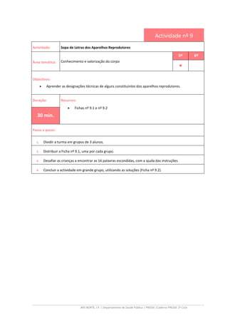 ARS NORTE, I.P. | Departamento de Saúde Pública | PRESSE |Caderno PRESSE 2º Ciclo
Actividade nº 9
Actividade: Sopa de Letras dos Aparelhos Reprodutores
Área temática: Conhecimento e valorização do corpo
5º 6º
••••
Objectivos:
• Aprender as designações técnicas de alguns constituintes dos aparelhos reprodutores.
Duração: Recursos:
• Fichas nº 9.1 e nº 9.2
30 min.
Passo a passo:
1. Dividir a turma em grupos de 3 alunos.
2. Distribuir a Ficha nº 9.1, uma por cada grupo.
3. Desafiar as crianças a encontrar as 16 palavras escondidas, com a ajuda das instruções.
4. Concluir a actividade em grande grupo, utilizando as soluções (Ficha nº 9.2).
 