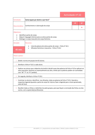 ARS NORTE, I.P. | Departamento de Saúde Pública | PRESSE |Caderno PRESSE 2º Ciclo
Actividade nº 10
Actividade: Somos iguais por dentro e por fora?
iii
Área temática: Conhecimento e valorização do corpo
5º 6º
••••
Objectivos:
• Identificar partes do corpo.
• Adquirir linguagem técnica para as várias partes do corpo.
• Distinguir o corpo masculino do corpo feminino.
Duração: Recursos:
• Lista de palavras de várias partes do corpo – Ficha nº 10.1
• Silhuetas feminina e masculina – Ficha nº 10.2
45 min.
Passo a passo:
1. Dividir a turma em grupos de 4/5 alunos.
2. Distribuir a ficha nº 10.1 a cada aluno.
3. Explicar aos alunos que o objectivo da tarefa é decidir quais das palavras da Ficha nº 10 se aplicam ao
sexo masculino, feminino ou eventualmente aos dois, sendo que as palavras podem ser assinaladas
com “M” “F” ou “A” (ambos).
4. Em seguida, distribuir a Ficha nº 10.2.
5. Incentivar os alunos a identificar, nas silhuetas, todas as palavras da Ficha nº 10.1, fazendo a
respectiva legenda (quando a parte do corpo for interna, fazer a legenda para o local aproximado,
visto de fora).
6. Recolher todas as fichas e redistribui-las pelos grupos, para que façam a correcção das fichas uns dos
outros, com a ajuda do(a) professor(a).
 
