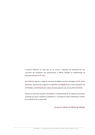 ARS NORTE, I.P. | Departamento de Saúde Pública | PRESSE |Caderno PRESSE 2º Ciclo
O presente Caderno foi criado para ser um recurso, à disposição dos professores das área
curriculares não disciplinares que operacionalizam o PRESSE, facilitador da implementação da
Educação Sexual no 2º ciclo.
Este Caderno, segundo o modelo de intervenção do PRESSE, preconiza a abordagem de três áreas
temáticas, apresentando os objectivos e sugestões pedagógicas que incluem propostas de
actividades e de avaliação para o desenvolvimento global de cada uma das áreas temática.
Visamos um instrumento de apoio a Educadores na implementação de um programa estruturado e
sustentado que prevê a aquisição de competências e a promoção de valores fundamentais à vivência
da sexualidade de forma responsável.
Grupo de Trabalho do PRESSE (gt-PRESSE)
 