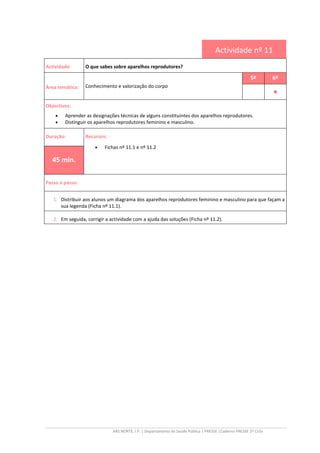 ARS NORTE, I.P. | Departamento de Saúde Pública | PRESSE |Caderno PRESSE 2º Ciclo
Actividade nº 11
Actividade: O que sabes sobre aparelhos reprodutores?
Área temática: Conhecimento e valorização do corpo
5º 6º
••••
Objectivos:
• Aprender as designações técnicas de alguns constituintes dos aparelhos reprodutores.
• Distinguir os aparelhos reprodutores feminino e masculino.
Duração: Recursos:
• Fichas nº 11.1 e nº 11.2
45 min.
Passo a passo:
1. Distribuir aos alunos um diagrama dos aparelhos reprodutores feminino e masculino para que façam a
sua legenda (Ficha nº 11.1).
2. Em seguida, corrigir a actividade com a ajuda das soluções (Ficha nº 11.2).
 