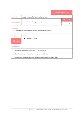 ARS NORTE, I.P. | Departamento de Saúde Pública | PRESSE |Caderno PRESSE 2º Ciclo
Actividade nº 12
Actividade: Palavras cruzadas dos Aparelhos Reprodutores
Área temática: Conhecimento e valorização do corpo
5º 6º
••••
Objectivos:
• Solidificar os conhecimentos sobre os aparelhos reprodutores.
Duração: Recursos:
• Fichas nº 12.1 e nº12.2
45 min.
Passo a passo:
1. Distribuir um exemplar da Ficha nº 12.1 por cada aluno.
2. Desafiar os alunos a descobrir as palavras com a ajuda das pistas.
3. Concluir a actividade em grande grupo utilizando as soluções (Ficha nº 12.2).
 