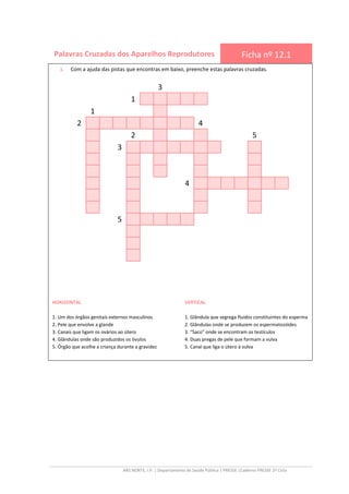 ARS NORTE, I.P. | Departamento de Saúde Pública | PRESSE |Caderno PRESSE 2º Ciclo
Palavras Cruzadas dos Aparelhos Reprodutores Ficha nº 12.1
1. Com a ajuda das pistas que encontras em baixo, preenche estas palavras cruzadas.
3
1
1
2 4
2 5
3
4
5
VERTICAL
1. Glândula que segrega fluidos constituintes do esperma
2. Glândulas onde se produzem os espermatozóides
3. “Saco” onde se encontram os testículos
4. Duas pregas de pele que formam a vulva
5. Canal que liga o útero à vulva
HORIZONTAL
1. Um dos órgãos genitais externos masculinos
2. Pele que envolve a glande
3. Canais que ligam os ovários ao útero
4. Glândulas onde são produzidos os óvulos
5. Órgão que acolhe a criança durante a gravidez
 
