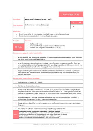 ARS NORTE, I.P. | Departamento de Saúde Pública | PRESSE |Caderno PRESSE 2º Ciclo
Actividade nº 13
Actividade: Menstruação? Ejaculação? O que é isso?!
Área temática: Conhecimento e valorização do corpo
5º 6º
••••
Objectivos:
• Definir os conceitos de menstruação, ejaculação e outros conceitos associados.
• Desconstruir mitos associados à menstruação e à ejaculação.
Duração: Recursos:
• Folhas em branco
• Dossiers informativos sobre menstruação e ejaculação
• Cartões com perguntas (a partir da Ficha nº 13)30 min.
Passo a passo, antes de realizar a actividade:
1. Na aula anterior, o(a) professor(a) deve pedir a cada aluno para escrever numa folha todas as dúvidas
que tenha sobre menstruação e ejaculação.
2. Ler as dúvidas expressas pelos alunos e conjugar essa informação em algumas questões-chave que
serão colocadas à turma (caso haja alguma questão que o(a) professor(a) considere ser relevante mas
que não tenha sido levantada pelos alunos pode inclui-la também)
3. Pesquisar informações sobre menstruação e ejaculação*, que contenham a resposta às principais
preocupações dos pré-adolescentes identificadas no passo nº 2 e criar dossiers informativos para
distribuir aos alunos.
Passo a passo, para realizar a actividade:
4. Dividir a turma em grupos de 4 alunos.
5. Distribuir os dossiers informativos.
6. Distribuir três dos cartões da Ficha nº 13 por cada grupo, explicando que contêm a compilação das
perguntas levantadas pelos alunos no final da aula anterior (a Ficha nº 13 tem apenas sugestões de
questões; o(a) professor(a) deve adaptá-las ou acrescentar outras, consoante as dúvidas dos alunos).
7. Incentivar os alunos a procurar, no dossier informativo que lhes foi disponibilizado, a resposta à
pergunta que consta no seu cartão, o mais completa possível.
8. Cada grupo deverá partilhar com a turma a pergunta que lhes calhou, assim como a resposta a que
chegaram.
9. O(a) professor(a) deverá ir fazendo as correcções / adequações necessárias.
*Nota:
Sugerimos os seguintes manuais como referência para a construção do dossier:
Darvill, W. & Powell, K. (2008). O pequeno livro da puberdade. (2º edição). Lisboa: Editorial Bizâncio.
Feinman, J. (2006). Menstruação, tudo o que precisas saber para te sentires bem. Lua de Papel.
Roca, N. (2009) Sou uma adolescente! (10ª edição). Barcarena: Editorial Presença.
Robert, J. (2005). A minha sexualidade dos 9 aos 13 anos. Porto: Porto Editora.
 