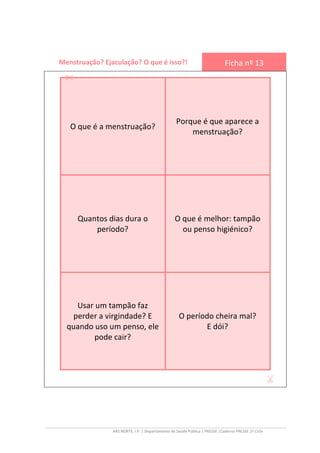 ARS NORTE, I.P. | Departamento de Saúde Pública | PRESSE |Caderno PRESSE 2º Ciclo
Menstruação? Ejaculação? O que é isso?! Ficha nº 13
O que é a menstruação?
Porque é que aparece a
menstruação?
Quantos dias dura o
período?
O que é melhor: tampão
ou penso higiénico?
Usar um tampão faz
perder a virgindade? E
quando uso um penso, ele
pode cair?
O período cheira mal?
E dói?
 