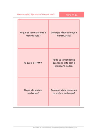 ARS NORTE, I.P. | Departamento de Saúde Pública | PRESSE |Caderno PRESSE 2º Ciclo
Menstruação? Ejaculação? O que é isso?! Ficha nº 13
O que se sente durante a
menstruação?
Com que idade começa a
menstruação?
O que é a ‘TPM’?
Pode-se tomar banho
quando se está com o
período? E nadar?
O que são sonhos
molhados?
Com que idade começam
os sonhos molhados?
 