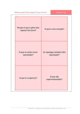 ARS NORTE, I.P. | Departamento de Saúde Pública | PRESSE |Caderno PRESSE 2º Ciclo
Menstruação? Ejaculação? O que é isso?! Ficha nº 13
Porque é que o pénis dos
rapazes fica duro?
O que é uma erecção?
O que se sente numa
ejaculação?
As raparigas também têm
ejaculação?
O que é o esperma?
O que são
espermatozóides?
 