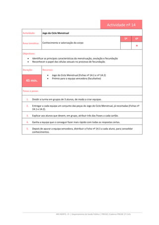 ARS NORTE, I.P. | Departamento de Saúde Pública | PRESSE |Caderno PRESSE 2º Ciclo
Actividade nº 14
Actividade: Jogo do Ciclo Menstrual
Área temática: Conhecimento e valorização do corpo
5º 6º
••••
Objectivos:
• Identificar as principais características da menstruação, ovulação e fecundação
• Reconhecer o papel das células sexuais no processo de fecundação.
Duração: Recursos:
• Jogo do Ciclo Menstrual (Fichas nº 14.1 e nº 14.2)
• Prémio para a equipa vencedora (facultativo)
45 min.
Passo a passo:
1. Dividir a turma em grupos de 3 alunos, de modo a criar equipas.
2. Entregar a cada equipa um conjunto das peças do Jogo do Ciclo Menstrual, já recortadas (Fichas nº
14.1 e 14.2).
3. Explicar aos alunos que devem, em grupo, atribuir três das frases a cada cartão.
4. Ganha a equipa que o conseguir fazer mais rápido com todas as respostas certas.
5. Depois de apurar a equipa vencedora, distribuir a Ficha nº 14.3 a cada aluno, para consolidar
conhecimentos.
 