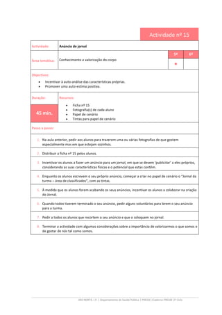 ARS NORTE, I.P. | Departamento de Saúde Pública | PRESSE |Caderno PRESSE 2º Ciclo
Actividade nº 15
Actividade: Anúncio de jornal
Área temática: Conhecimento e valorização do corpo
5º 6º
••••
Objectivos:
• Incentivar à auto-análise das características próprias.
• Promover uma auto-estima positiva.
Duração: Recursos:
• Ficha nº 15
• Fotografia(s) de cada aluno
• Papel de cenário
• Tintas para papel de cenário
45 min.
Passo a passo:
1. Na aula anterior, pedir aos alunos para trazerem uma ou várias fotografias de que gostem
especialmente mas em que estejam sozinhos.
2. Distribuir a ficha nº 15 pelos alunos.
3. Incentivar os alunos a fazer um anúncio para um jornal, em que se devem ‘publicitar’ a eles próprios,
considerando as suas características físicas e o potencial que estas contêm.
4. Enquanto os alunos escrevem o seu próprio anúncio, começar a criar no papel de cenário o “Jornal da
turma – área de classificados”, com as tintas.
5. À medida que os alunos forem acabando os seus anúncios, incentivar os alunos a colaborar na criação
do Jornal.
6. Quando todos tiverem terminado o seu anúncio, pedir alguns voluntários para lerem o seu anúncio
para a turma.
7. Pedir a todos os alunos que recortem o seu anúncio e que o coloquem no jornal.
8. Terminar a actividade com algumas considerações sobre a importância de valorizarmos o que somos e
de gostar de nós tal como somos.
 
