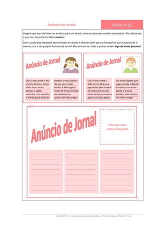 ARS NORTE, I.P. | Departamento de Saúde Pública | PRESSE |Caderno PRESSE 2º Ciclo
Anúncio de Jornal Ficha nº 15
Imagina que tens de fazer um anúncio para um jornal, como se quisesses vender um produto. Mas desta vez,
o que tens de publicitar és tu mesmo!
Com a ajuda dos exemplos apresentados em baixo e olhando bem para as fotografias que trouxeste de ti
mesmo, cria o teu próprio Anúncio de Jornal! Mas esmera-te: estás a querer vender algo de muito precioso!
Cola aqui a tua
melhor fotografia
____________________
____________________
____________________
____________________
____________________
____________________
____________________
____________________
____________________
____________________
____________________
____________________
____________________
____________________
____________________
____________________
____________________
____________________
____________________
____________________
____________________
____________________
____________________
____________________
_______________
_______________
_______________
_______________
_______________
_______________
_______________
_______________
_______________
_______________
_______________
_______________
Olá! O meu nome é Ana
e tenho 10 anos. Tenho
olhos azuis, muito
bonitos e cabelo
castanho, com caracóis.
A Mamã gosta muito de
pentear o meu cabelo e
diz que ele é muito
bonito. A Maria gosta
muito de brincar comigo
aos cabeleireiros.
Queres ser meu amigo?
_______________
_______________
_______________
_______________
_______________
_______________
_______________
_______________
_______________
_______________
_______________
_______________
Olá! O meu nome é
João. Tenho 10 anos e
jogo muito bem futebol!
As minhas pernas são
muito fortes para marcar
golos e os meus dedos
jogar
são muito rápidos para
jogar consola. A Mamã
diz que eu sou muito
bonito e a Joana
também acha. Queres
ser minha amiga?
 