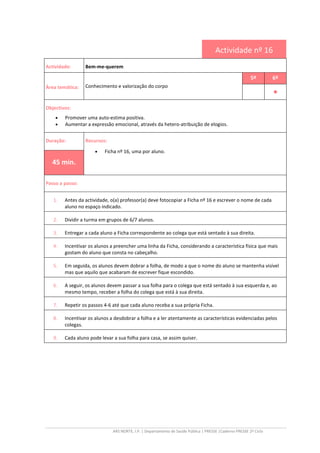 ARS NORTE, I.P. | Departamento de Saúde Pública | PRESSE |Caderno PRESSE 2º Ciclo
Actividade nº 16
Actividade: Bem-me-querem
Área temática: Conhecimento e valorização do corpo
5º 6º
••••
Objectivos:
• Promover uma auto-estima positiva.
• Aumentar a expressão emocional, através da hetero-atribuição de elogios.
Duração: Recursos:
• Ficha nº 16, uma por aluno.
45 min.
Passo a passo:
1. Antes da actividade, o(a) professor(a) deve fotocopiar a Ficha nº 16 e escrever o nome de cada
aluno no espaço indicado.
2. Dividir a turma em grupos de 6/7 alunos.
3. Entregar a cada aluno a Ficha correspondente ao colega que está sentado à sua direita.
4. Incentivar os alunos a preencher uma linha da Ficha, considerando a característica física que mais
gostam do aluno que consta no cabeçalho.
5. Em seguida, os alunos devem dobrar a folha, de modo a que o nome do aluno se mantenha visível
mas que aquilo que acabaram de escrever fique escondido.
6. A seguir, os alunos devem passar a sua folha para o colega que está sentado à sua esquerda e, ao
mesmo tempo, receber a folha do colega que está à sua direita.
7. Repetir os passos 4-6 até que cada aluno receba a sua própria Ficha.
8. Incentivar os alunos a desdobrar a folha e a ler atentamente as características evidenciadas pelos
colegas.
9. Cada aluno pode levar a sua folha para casa, se assim quiser.
 