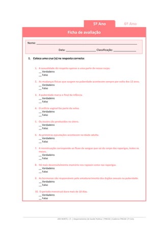 ARS NORTE, I.P. | Departamento de Saúde Pública | PRESSE |Caderno PRESSE 2º Ciclo
5º Ano 6º Ano
Ficha de avaliação
1. Coloca uma cruz (x) na resposta correcta:
1. A sexualidade diz respeito apenas a uma parte do nosso corpo.
__ Verdadeiro
__ Falso
2. As mudanças físicas que surgem na puberdade acontecem sempre por volta dos 12 anos.
__ Verdadeiro
__ Falso
3. A puberdade marca o final da infância.
__ Verdadeiro
__ Falso
4. O orifício vaginal faz parte da vulva.
__ Verdadeiro
__ Falso
5. Os óvulos são produzidos no útero.
__ Verdadeiro
__ Falso
6. As primeiras ejaculações acontecem na idade adulta.
__ Verdadeiro
__ Falso
7. A menstruação corresponde ao fluxo de sangue que sai do corpo das raparigas, todos os
meses.
__ Verdadeiro
__ Falso
8. Há mais desenvolvimento mamário nos rapazes como nas raparigas.
__ Verdadeiro
__ Falso
9. As hormonas são responsáveis pelo amadurecimento dos órgãos sexuais na puberdade.
__ Verdadeiro
__ Falso
10. O período menstrual dura mais de 10 dias.
__ Verdadeiro
__ Falso
Nome: ___________________________________________________________________
Data: ____________________ Classificação: _______________
 