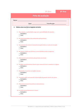 ARS NORTE, I.P. | Departamento de Saúde Pública | PRESSE |Caderno PRESSE 2º Ciclo
5º Ano 6º Ano
Ficha de avaliação
1. Coloca uma cruz (x) na resposta correcta:
1. Nos rapazes, a puberdade surge com a possibilidade de ejacular.
__ Verdadeiro
__ Falso
2. Os espermatozóides são produzidos pela próstata.
__ Verdadeiro
__ Falso
3. Ao aumento de volume e tamanho do pénis dá-se o nome de erecção.
__ Verdadeiro
__ Falso
4. No rapaz o órgão que elimina a urina também emite o esperma.
__ Verdadeiro
__ Falso
5. Ciclo menstrual é sinónimo de período menstrual.
__ Verdadeiro
__ Falso
6. O órgão sexual feminino interno que comunica com o exterior é a vagina.
__ Verdadeiro
__ Falso
7. Masturbar é acariciar os órgãos sexuais.
__ Verdadeiro
__ Falso
8. A menstruação corresponde à destruição da parede interior do útero.
__ Verdadeiro
__ Falso
9. A hormona sexual masculina é a testosterona.
__ Verdadeiro
__ Falso
10. A célula sexual feminina é o óvulo.
__ Verdadeiro
__ Falso
Nome: ___________________________________________________________________
Data: ____________________ Classificação: _______________
 